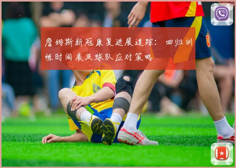 詹姆斯新冠康复进展追踪：回归训练时间表及球队应对策略