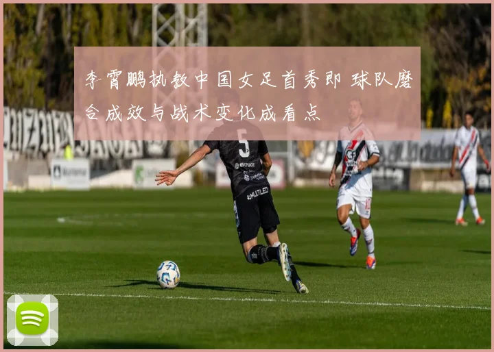 李霄鹏执教中国女足首秀即 球队磨合成效与战术变化成看点