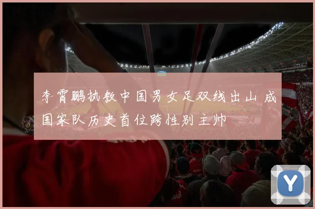 李霄鹏执教中国男女足双线出山 成国家队历史首位跨性别主帅