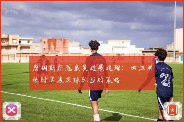 詹姆斯新冠康复进展追踪：回归训练时间表及球队应对策略