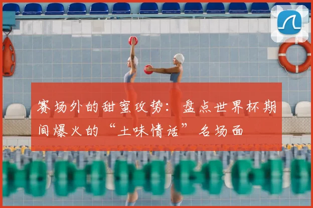 赛场外的甜蜜攻势：盘点世界杯期间爆火的“土味情话”名场面